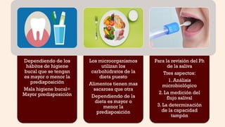 Dependiendo de los
hábitos de higiene
bucal que se tengan
es mayor o menor la
predisposición
Mala higiene bucal=
Mayor predisposición
Los microorganismos
utilizan los
carbohidratos de la
dieta puesto
Alimentos tienen mas
sacarosa que otra
Dependiendo de la
dieta es mayor o
menor la
predisposición
Para la revisión del Ph
de la saliva
Tres aspectos:
1. Análisis
microbiológico
2. La medición del
flujo salival
3. La determinación
de la capacidad
tampón
 