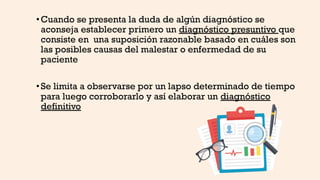 •Cuando se presenta la duda de algún diagnóstico se
aconseja establecer primero un diagnóstico presuntivo que
consiste en una suposición razonable basado en cuáles son
las posibles causas del malestar o enfermedad de su
paciente
•Se limita a observarse por un lapso determinado de tiempo
para luego corroborarlo y así elaborar un diagnóstico
definitivo
 