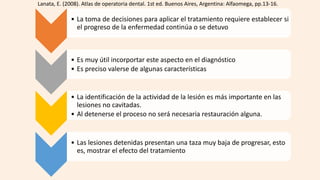 • La toma de decisiones para aplicar el tratamiento requiere establecer si
el progreso de la enfermedad continúa o se detuvo
• Es muy útil incorportar este aspecto en el diagnóstico
• Es preciso valerse de algunas características
• La identificación de la actividad de la lesión es más importante en las
lesiones no cavitadas.
• Al detenerse el proceso no será necesaria restauración alguna.
• Las lesiones detenidas presentan una taza muy baja de progresar, esto
es, mostrar el efecto del tratamiento
Lanata, E. (2008). Atlas de operatoria dental. 1st ed. Buenos Aires, Argentina: Alfaomega, pp.13-16.
 