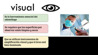 visual
Es la herramienta esencial del
odontólogo
Se requiere que las superficies por
observar estén limpias y secas
Que se utilicen instrumentos de
amplificación visual y que el área esté
bien iluminada
 