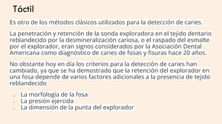Táctil
Es otro de los métodos clásicos utilizados para la detección de caries.
La penetración y retención de la sonda exploradora en el tejido dentario
reblandecido por la desmineralización cariosa, o el raspado del esmalte
por el explorador, eran signos considerados por la Asociación Dental
Americana como diagnóstico de caries de fosas y ﬁsuras hace 20 años.
No obstante hoy en día los criterios para la detección de caries han
cambiado, ya que se ha demostrado que la retención del explorador en
una fosa depende de varios factores adicionales a la presencia de tejido
reblandecido
● La morfología de la fosa
● La presión ejercida
● La dimensión de la punta del explorador
 