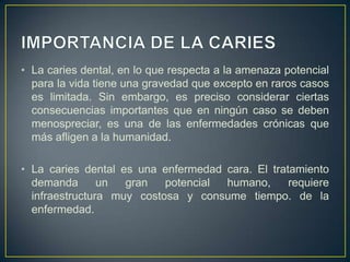 • La caries dental, en lo que respecta a la amenaza potencial
para la vida tiene una gravedad que excepto en raros casos
es limitada. Sin embargo, es preciso considerar ciertas
consecuencias importantes que en ningún caso se deben
menospreciar, es una de las enfermedades crónicas que
más afligen a la humanidad.
• La caries dental es una enfermedad cara. El tratamiento
demanda un gran potencial humano, requiere
infraestructura muy costosa y consume tiempo. de la
enfermedad.
 