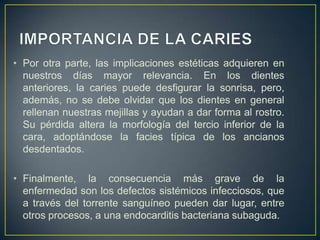 • Por otra parte, las implicaciones estéticas adquieren en
nuestros días mayor relevancia. En los dientes
anteriores, la caries puede desfigurar la sonrisa, pero,
además, no se debe olvidar que los dientes en general
rellenan nuestras mejillas y ayudan a dar forma al rostro.
Su pérdida altera la morfología del tercio inferior de la
cara, adoptándose la facies típica de los ancianos
desdentados.
• Finalmente, la consecuencia más grave de la
enfermedad son los defectos sistémicos infecciosos, que
a través del torrente sanguíneo pueden dar lugar, entre
otros procesos, a una endocarditis bacteriana subaguda.
 