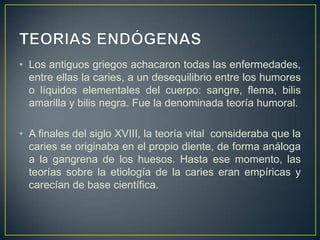 • Los antiguos griegos achacaron todas las enfermedades,
entre ellas la caries, a un desequilibrio entre los humores
o líquidos elementales del cuerpo: sangre, flema, bilis
amarilla y bilis negra. Fue la denominada teoría humoral.
• A finales del siglo XVIII, la teoría vital consideraba que la
caries se originaba en el propio diente, de forma análoga
a la gangrena de los huesos. Hasta ese momento, las
teorías sobre la etiología de la caries eran empíricas y
carecían de base científica.
 