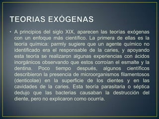 • A principios del siglo XIX, aparecen las teorías exógenas
con un enfoque más científico. La primera de ellas es la
teoría química: parmly sugiere que un agente químico no
identificado era el responsable de la caries, y apoyando
esta teoría se realizaron algunas experiencias con ácidos
inorgánicos observando que estos corroían el esmalte y la
dentina. Poco tiempo después, algunos científicos
describieron la presencia de microorganismos filamentosos
(denticolae) en la superficie de los dientes y en las
cavidades de la caries. Esta teoría parasitaria o séptica
dedujo que las bacterias causaban la destrucción del
diente, pero no explicaron como ocurría.
 