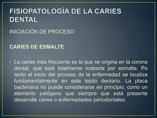 INICIACIÓN DE PROCESO
CARIES DE ESMALTE
• La caries más frecuente es la que se origina en la corona
dental, que está totalmente rodeada por esmalte. Po
tanto el inicio del proceso de la enfermedad se localiza
fundamentalmente en este tejido dentario. La placa
bacteriana no puede considerarse en principio, como un
elemento patógeno que siempre que está presente
desarrolle caries o enfermedades periodontales.
 