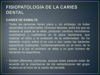 CARIES DE ESMALTE
• Todas las personas tienen placa y, sin embargo, no todas
desarrollan la enfermedad. Diversos factores, entre los que se
destaca el papel de la dieta, producen cambios microbianos
cuantitativos y cualitativos en la placa bacteriana, que
implican el inicio y la evolución de la enfermedad. Se ha
debatido mucho sobre si es una o son varias las bacterias
específicas implicadas, fundamentalmente en el inicio de la
caries, o si por el contrario se debe a un gran número de
bacterias no especificas.
• Existen diferentes opiniones, aunque todas parecen estar de
acuerdo en la importancia de los estreptococos del grupo
mutans en el inicio de la caries del esmalte.
 