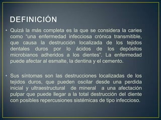 • Quizá la más completa es la que se considera la caries
como “una enfermedad infecciosa crónica transmitible,
que causa la destrucción localizada de los tejidos
dentales duros por lo ácidos de los depósitos
microbianos adheridos a los dientes”. La enfermedad
puede afectar al esmalte, la dentina y el cemento.
• Sus síntomas son las destrucciones localizadas de los
tejidos duros, que pueden oscilar desde una perdida
inicial y ultraestructural de mineral a una afectación
pulpar que puede llegar a la total destrucción del diente
con posibles repercusiones sistémicas de tipo infeccioso.
 