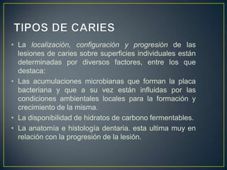 • La localización, configuración y progresión de las
lesiones de caries sobre superficies individuales están
determinadas por diversos factores, entre los que
destaca:
• Las acumulaciones microbianas que forman la placa
bacteriana y que a su vez están influidas por las
condiciones ambientales locales para la formación y
crecimiento de la misma.
• La disponibilidad de hidratos de carbono fermentables.
• La anatomía e histología dentaria. esta ultima muy en
relación con la progresión de la lesión.
 