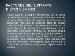 • Para evaluar el papel cariogenico de la dieta,
deberán tenerse en cuenta otros factores, además
de la cantidad y tipo de azúcar. La frecuencia de
consumos más que la cantidad total de azúcar
consumida es de una importancia decisiva en el
desarrollo de la caries. La consistencia de los
alimentos condiciona también su cariogenecidad.
Alimentos retentivos y pegajosos que se adhieren a
la superficie del diente, como toffes, turron, miel o
bombones, son potencialmente mas cariogenicos
que los alimentos detergentes, que estimulan la
producción de saliva y desaparecen rápidamente de
la boca.
 