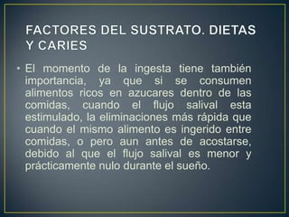 • El momento de la ingesta tiene también
importancia, ya que si se consumen
alimentos ricos en azucares dentro de las
comidas, cuando el flujo salival esta
estimulado, la eliminaciones más rápida que
cuando el mismo alimento es ingerido entre
comidas, o pero aun antes de acostarse,
debido al que el flujo salival es menor y
prácticamente nulo durante el sueño.
 