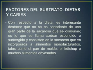 • Con respecto a la dieta, es interesante
destacar que no se es consciente de una
gran parte de la sacarosa que se consume;
es lo que se llama azúcar escondido o
sumergido y consisten en la sacarosa que va
incorporada a alimentos monofacturados,
tales como el pan de molde, el kétchup o
muchos alimentos envasados.
 