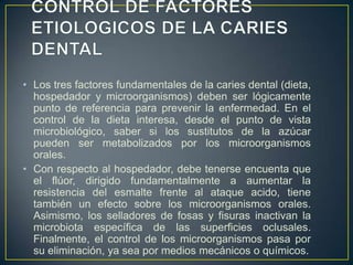 • Los tres factores fundamentales de la caries dental (dieta,
hospedador y microorganismos) deben ser lógicamente
punto de referencia para prevenir la enfermedad. En el
control de la dieta interesa, desde el punto de vista
microbiológico, saber si los sustitutos de la azúcar
pueden ser metabolizados por los microorganismos
orales.
• Con respecto al hospedador, debe tenerse encuenta que
el flúor, dirigido fundamentalmente a aumentar la
resistencia del esmalte frente al ataque acido, tiene
también un efecto sobre los microorganismos orales.
Asimismo, los selladores de fosas y fisuras inactivan la
microbiota específica de las superficies oclusales.
Finalmente, el control de los microorganismos pasa por
su eliminación, ya sea por medios mecánicos o químicos.
 