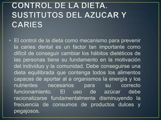 • El control de la dieta como mecanismo para prevenir
la caries dental es un factor tan importante como
difícil de conseguir cambiar los hábitos dietéticos de
las personas tiene su fundamento en la motivación
del individuo y la comunidad. Debe conseguirse una
dieta equilibrada que contenga todos los alimentos
capaces de aportar al a organismos la energía y los
nutrientes necesarios para su correcto
funcionamiento. El uso de azúcar debe
racionalizarse fundamentalmente disminuyendo la
frecuencia de consumos de productos dulces y
pegajosos.
 