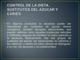 • En algunos productos la sacarosa puede ser
reemplazas por sustitutos de azúcar menos
cariogenos, también llamados edulcorantes, que
pueden definirse como aquellas sustancias naturales
o artificiales capaces de transferir un sabor parecido a
la sacarosa. Básicamente, hay dos grupos de
sustitutos del azúcar: los edulcorantes no calóricos y
los calóricos, y dentro de estos últimos se distinguen,
a su vez, los azucares y los polialcoholes.
 