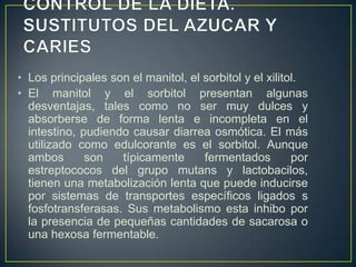 • Los principales son el manitol, el sorbitol y el xilitol.
• El manitol y el sorbitol presentan algunas
desventajas, tales como no ser muy dulces y
absorberse de forma lenta e incompleta en el
intestino, pudiendo causar diarrea osmótica. El más
utilizado como edulcorante es el sorbitol. Aunque
ambos son típicamente fermentados por
estreptococos del grupo mutans y lactobacilos,
tienen una metabolización lenta que puede inducirse
por sistemas de transportes específicos ligados s
fosfotransferasas. Sus metabolismo esta inhibo por
la presencia de pequeñas cantidades de sacarosa o
una hexosa fermentable.
 