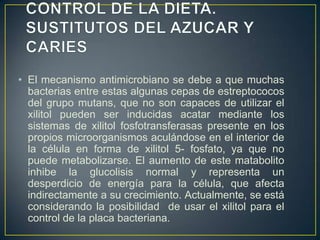 • El mecanismo antimicrobiano se debe a que muchas
bacterias entre estas algunas cepas de estreptococos
del grupo mutans, que no son capaces de utilizar el
xilitol pueden ser inducidas acatar mediante los
sistemas de xilitol fosfotransferasas presente en los
propios microorganismos aculándose en el interior de
la célula en forma de xilitol 5- fosfato, ya que no
puede metabolizarse. El aumento de este matabolito
inhibe la glucolisis normal y representa un
desperdicio de energía para la célula, que afecta
indirectamente a su crecimiento. Actualmente, se está
considerando la posibilidad de usar el xilitol para el
control de la placa bacteriana.
 