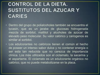 • Dentro del grupo de polialcoholes también se encuentra el
lycasin, que es un jarabe de glucosas hidrogenada
mezcla de sorbitol, maltitol y alcoholes de azúcar de
elevado peso molecular. Su valor calórico y cariogenos es
similar al sorbitol.
• Los edulcorantes no calóricos tienen el común el hecho
de poseer un intenso sabor dulce y no contener energía o
ser esta tan reducida que no carezca de importancia
clínica. Los más utilizados son el ciclamato, la sacarina y
el aspartame. El ciclamato es un edulcorante orgánico no
calórico, que no puede metabolizarse en la placa.
 