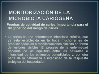 Pruebas de actividad de caries. Importancia para el
diagnóstico del riesgo de caries.
• La caries es una enfermedad infecciosa crónica, que
ya está establecida en la boca mucho antes de
producir secuelas o manifestaciones clínicas en forma
de lesiones visibles. El proceso de la enfermedad
depende de un equilibrio entre las naturales e
intensidad de los estímulos perjudiciales y, por otra
parte de la naturaleza e intensidad de la respuesta
biológica del hospedador.
 