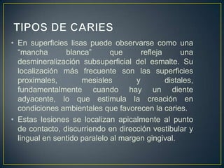 • En superficies lisas puede observarse como una
“mancha blanca” que refleja una
desmineralización subsuperficial del esmalte. Su
localización más frecuente son las superficies
proximales, mesiales y distales,
fundamentalmente cuando hay un diente
adyacente, lo que estimula la creación en
condiciones ambientales que favorecen la caries.
• Estas lesiones se localizan apicalmente al punto
de contacto, discurriendo en dirección vestibular y
lingual en sentido paralelo al margen gingival.
 