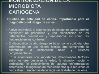 Pruebas de actividad de caries. Importancia para el
diagnóstico del riesgo de caries.
• A nivel individual, el diagnostico de riesgo de caries permite
establecer un pronóstico y una planificación de los
tratamientos preventivos y terapéuticos así como las
frecuencia en los controles.
• El diagnostico de alto riesgo se basa, como cualquier otra
enfermedad, en una historia clínica, que comprende la
anamnesis, la exploración física y pruebas
complementarias.
• En la anamnesis son importantes determinados factores
entre los que destacan la edad, la situación social y
profesional, el padecimiento de lagunas enfermedades
sistémicas o la ingestión de medicamentos que reduzcan el
flujo salival. También se debe registrar la dieta de paciente.
 