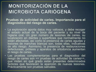 Pruebas de actividad de caries. Importancia para el
diagnóstico del riesgo de caries.
• La exploración aporta datos muy valiosos, y debe recoger
el estado actual de la boca del paciente y su nivel de
higiene oral. Un gran número de lesiones de caries, su
localización en dientes y superficies que normalmente no
están afectadas, así como la presencia de caries agudas y
lesiones de manchas blancas son, todas ellas, indicativas
de alto riesgo. Asimismo, la presencia de restauraciones
defectuosas, prótesis y aparatos de ortodoncia aumentan
el riesgo de caries.
• Las pruebas complementarias para el diagnostico del
riesgo de caries son << pruebas de actividad de caries>>,
que miden en qué grado están presentes determinados
factores que favorecen la aparición de nuevas lesiones.
Prácticamente son pruebas salivales.
 