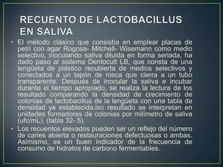 • El método clásico que consistía en emplear placas de
petri con agar Rogosa- Mitchell- Wisemann como medio
selectivo, inoculando saliva diluida en forma seriada, ha
dado paso al sistema Dentocult LB, que consta de una
lengüeta de plástico recubierta de medios selectivos y
conectados a un tapón de rosca que cierra a un tubo
transparente. Después de inocular la saliva e incubar
durante el tiempo apropiado, se realiza la lectura de los
resultado comparando la densidad de crecimiento de
colonias de lactobacillus de la lengüeta con una tabla de
densidad ya establecida.lso resultado se interpretan en
unidades formadores de colonias por milímetro de saliva
(ufc/mL), (tabla 32- 5).
• Los recuentos elevados pueden ser un reflejo del número
de caries abierta o restauraciones defectuosas o ambas.
Asimismo, es un buen indicador de la frecuencia de
consumo de hidratos de carbono fermentables.
 