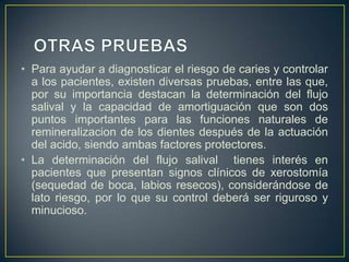 • Para ayudar a diagnosticar el riesgo de caries y controlar
a los pacientes, existen diversas pruebas, entre las que,
por su importancia destacan la determinación del flujo
salival y la capacidad de amortiguación que son dos
puntos importantes para las funciones naturales de
remineralizacion de los dientes después de la actuación
del acido, siendo ambas factores protectores.
• La determinación del flujo salival tienes interés en
pacientes que presentan signos clínicos de xerostomía
(sequedad de boca, labios resecos), considerándose de
lato riesgo, por lo que su control deberá ser riguroso y
minucioso.
 