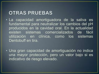 • La capacidad amortiguadora de la saliva es
fundamental para neutralizar los cambios del pH
producidos en la cavidad oral. En la actualidad
existen sistemas comercializados de fácil
utilización en clínica, como los sistemas
Dentobuff en tira.
• Una gran capacidad de amortiguación no indica
una mayor protección, pero un valor bajo si es
indicativo de riesgo elevado.
 