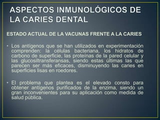 ESTADO ACTUAL DE LA VACUNAS FRENTE A LA CARIES
• Los antígenos que se han utilizados en experimentación
comprenden: la células bacteriana, los hidratos de
carbono de superficie, las proteínas de la pared celular y
las glucosiltransferansas, siendo estas últimas las que
parecen ser más eficaces, disminuyendo las caries en
superficies lisas en roedores.
• El problema que plantea es el elevado consto para
obtener antígenos purificados de la enzima, siendo un
gran inconvenientes para su aplicación como medida de
salud pública.
 