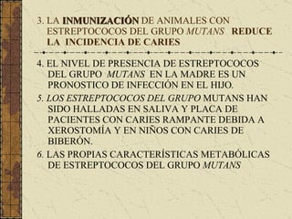 3. LA  INMUNIZACIÓN  DE ANIMALES CON    ESTREPTOCOCOS DEL GRUPO  MUTANS  REDUCE   LA  INCIDENCIA DE CARIES 4. EL NIVEL DE PRESENCIA DE ESTREPTOCOCOS DEL GRUPO  MUTANS  EN LA MADRE ES UN PRONOSTICO DE INFECCIÓN EN EL HIJO . 5. LOS ESTREPTOCOCOS DEL GRUPO  MUTANS   HAN SIDO HALLADAS EN SALIVA Y PLACA DE PACIENTES CON CARIES RAMPANTE DEBIDA A XEROSTOMÍA Y EN NIÑOS CON CARIES DE BIBERÓN. 6.  LAS PROPIAS CARACTERÍSTICAS METABÓLICAS DE ESTREPTOCOCOS DEL GRUPO  MUTANS 