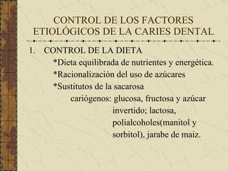 CONTROL DE LOS FACTORES ETIOLÓGICOS DE LA CARIES DENTAL CONTROL DE LA DIETA *Dieta equilibrada de nutrientes y energética. *Racionalización del uso de azúcares *Sustitutos de la sacarosa cariógenos: glucosa, fructosa y azúcar invertido; lactosa, polialcoholes(manitol y sorbitol), jarabe de maiz. 