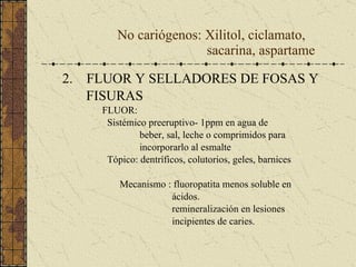 No cariógenos: Xilitol, ciclamato,   sacarina, aspartame 2.  FLUOR Y SELLADORES DE FOSAS Y FISURAS FLUOR:  Sistémico preeruptivo- 1ppm en agua de beber, sal, leche o comprimidos para incorporarlo al esmalte Tópico: dentríficos, colutorios, geles, barnices Mecanismo : fluoropatita menos soluble en  ácidos. remineralización en lesiones incipientes de caries.  