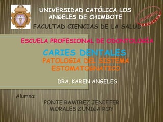 UNIVERSIDAD CATÓLICA LOS
            ANGELES DE CHIMBOTE
      FACULTAD CIENCIAS DE LA SALUD

 ESCUELA PROFESIONAL DE ODONTOLOGÍA

          CARIES DENTALES
          PATOLOGIA DEL SISTEMA
            ESTOMATOGNATICO

              DRA. KAREN ANGELES

Alumna:
           PONTE RAMIREZ JENIFFER
             MORALES ZUÑIGA ROY
 