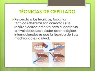 TÉCNICAS DE CEPILLADO
 Respecto a las técnicas, todas las
 técnicas descritas son correctas si se
 realizan correctamente pero el consenso
 a nivel de las sociedades odontológicas
 internacionales es que la técnica de Bass
 modificada es la ideal.
 