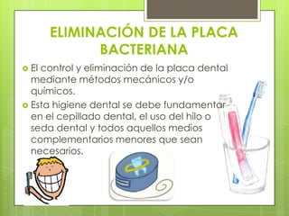 ELIMINACIÓN DE LA PLACA
             BACTERIANA
 Elcontrol y eliminación de la placa dental
  mediante métodos mecánicos y/o
  químicos.
 Esta higiene dental se debe fundamentar
  en el cepillado dental, el uso del hilo o
  seda dental y todos aquellos medios
  complementarios menores que sean
  necesarios.
 