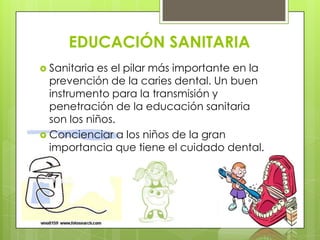 EDUCACIÓN SANITARIA
 Sanitaria es el pilar más importante en la
  prevención de la caries dental. Un buen
  instrumento para la transmisión y
  penetración de la educación sanitaria
  son los niños.
 Concienciar a los niños de la gran
  importancia que tiene el cuidado dental.
 