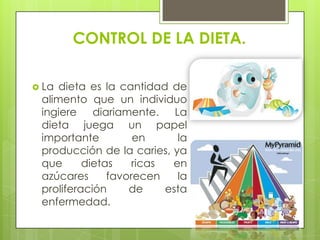 CONTROL DE LA DIETA.

 La dieta es la cantidad de
 alimento que un individuo
 ingiere diariamente. La
 dieta juega un papel
 importante         en      la
 producción de la caries, ya
 que      dietas    ricas  en
 azúcares      favorecen    la
 proliferación     de     esta
 enfermedad.
 