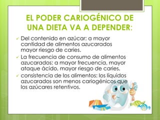 EL PODER CARIOGÉNICO DE
      UNA DIETA VA A DEPENDER:
   Del contenido en azúcar: a mayor
    cantidad de alimentos azucarados
    mayor riesgo de caries.
   La frecuencia de consumo de alimentos
    azucarados: a mayor frecuencia, mayor
    ataque ácido, mayor riesgo de caries.
   consistencia de los alimentos: los líquidos
    azucarados son menos cariogénicos que
    los azúcares retentivos.
 