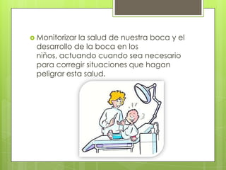  Monitorizarla salud de nuestra boca y el
 desarrollo de la boca en los
 niños, actuando cuando sea necesario
 para corregir situaciones que hagan
 peligrar esta salud.
 