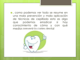 ,como podemos ver todo se resume en
 una mala prevención y mala aplicación
 de técnicas de cepillado esto es algo
 que    podemos      erradicar    si hay
 conocimiento de cómo y con qué
 medios prevenir la caries dental
 