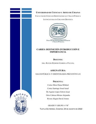 UNIVERSIDAD DE CIENCIAS Y ARTES DE CHIAPAS
FACULTAD DE CIENCIAS ODONTOLÓGICAS Y SALUD PUBLICA
LICENCIATURA EN CIRUJANO DENTISTA
CARIES: DEFINICIÓN INTRODUCCIÓN E
IMPORTANCIA
DOCENTE:
DRA. ROUSSE ROMERO GABRIELA PAULINA
ASIGNATURA:
SALUD PÚBLICA Y ODONTOLOGÍA PREVENTIVA II
PRESENTA:
Cortez Mora Diana Mildred
Cortez Santiago Josué Israel
De Aquino López Edwin Josué
Ortiz Cabrera Mirian Alejandra
Rivera Alegría David Arturo
GRADO Y GRUPO: 4 “B”
TUXTLA GUTIÉRREZ, CHIAPAS; 24 DE AGOSTO DE 2022
 