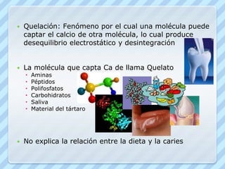 Quelación: Fenómeno por el cual una molécula puede captar el calcio de otra molécula, lo cual produce desequilibrio electrostático y desintegraciónLa molécula que capta Ca de llama QuelatoAminasPéptidosPolifosfatosCarbohidratosSalivaMaterial del tártaroNo explica la relación entre la dieta y la caries