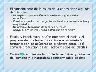 El conocimiento de la causa de la caries tiene algunas deficienciasNo explica la propensión de la caries en algunos sitios específicosConsidera que los microorganismos involucrados son muchos y muy variadosNo aclara el fenómeno de la caries detenidaApoya la idea de influencias sistémicas en el dienteFosdik y Hutchinson, decían que para el inicio y el progreso de una lesión de caries era necesario la fermentación de azúcares en el tártaro dental, así como la producción de ac. láctico y otros ac. débilesCaries     cambios en la propiedades físicas y químicas del esmalte y la naturaleza semipermeable de éste