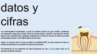datos y
cifras
•Las enfermedades bucodentales, a pesar de poderse prevenir en gran medida, constituyen
una importante carga para el sector salud de muchos países y afectan a las personas durante
toda su vida, causando dolor, molestias, desfiguración e incluso la muerte. Se estima que estas
enfermedades afectan a casi 3500 millones de personas.
•Según un estudio sobre la carga mundial de morbilidad 2019, la caries dental sin tratar en
dientes permanentes es el trastorno de salud más frecuente.
•El tratamiento de los trastornos de salud bucodental es caro y no se suele incluir en la
cobertura sanitaria universal.
 