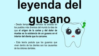 leyenda del
gusano
- Desde tiempos muy remotos ha existido en
los pueblos más diversos del mundo la idea de
que el origen de la caries y del dolor de
muelas es la existencia de un gusano en el
interior del diente que lo carcome.
- Esta teoría postula que los gusanos que
viven dentro de los dientes son los causantes
de los dolores dentales.
 
