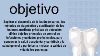 objetivo
Explicar el desarrollo de la lesión de caries, los
métodos de diagnóstico y clasificación de las
lesiones, mediante prácticas de detección
clínica bajo los principios de control de
infecciones y cuidados profesionales, para
conservar la salud bucodental y contribuir a la
salud general y por lo tanto mejorar la calidad de
vida de los pacientes.
 