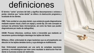 definiciones
El término “caries” proviene del latín y significa descomponerse o echarse a
perder, mientras que “caries dental” se refiere a la destrucción progresiva y
localizada de los dientes.
OMS- Toda cavidad en una pieza dental, cuya existencia pueda diagnosticarse
mediante examen visual y táctil con espejo y sonda fija. (En este concepto se
excluyen las primeras fases microscópicas, así como las fases que pueden
diagnosticarse por medio de radiografías).
UNAM- Proceso infeccioso, continuo, lento e irreversible que mediante un
mecanismo químico-biológico desintegra los tejidos del diente.
Williams y Elliot- enfermedad de origen bacteriano que es principalmente una
afección en los tejidos dentales duros y cuya etiología es multifactorial.
Katz: Enfermedad caracterizada por una serie de complejas reacciones
químicas y microbiológicas que traen como resultado la destrucción final del
diente si el proceso avanza sin restricción.
 