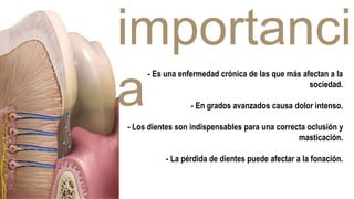 importanci
a
- Es una enfermedad crónica de las que más afectan a la
sociedad.
- En grados avanzados causa dolor intenso.
- Los dientes son indispensables para una correcta oclusión y
masticación.
- La pérdida de dientes puede afectar a la fonación.
 