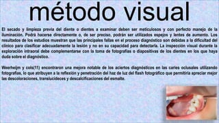 método visual
El secado y limpieza previa del diente o dientes a examinar deben ser meticulosos y con perfecto manejo de la
iluminación. Podrá hacerse directamente o, de ser preciso, podrán ser utilizados espejos y lentes de aumento. Los
resultados de los estudios muestran que las principales fallas en el proceso diagnóstico son debidas a la dificultad del
clínico para clasificar adecuadamente la lesión y no en su capacidad para detectarla. La inspección visual durante la
exploración intraoral debe complementarse con la toma de fotografías o diapositivas de los dientes en los que haya
duda sobre el diagnóstico.
Weerheijm y cols(11) encontraron una mejora notable de los aciertos diagnósticos en las caries oclusales utilizando
fotografías, lo que atribuyen a la reflexión y penetración del haz de luz del flash fotográfico que permitiría apreciar mejor
las descoloraciones, translucideces y descalcificaciones del esmalte.
 